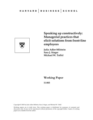 Speaking up constructively:
                                                 Managerial practices that
                                                 elicit solutions from front-line
                                                 employees
                                                 Julia Adler-Milstein
                                                 Sara J. Singer
                                                 Michael W. Toffel




                                                 Working Paper
                                                 11-005




Copyright © 2010 by Julia Adler-Milstein, Sara J. Singer, and Michael W. Toffel
Working papers are in draft form. This working paper is distributed for purposes of comment and
discussion only. It may not be reproduced without permission of the copyright holder. Copies of working
papers are available from the author.
 