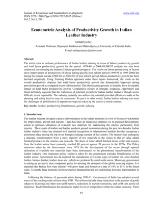 Journal of Economics and Sustainable Development                                                 www.iiste.org
ISSN 2222-1700 (Paper) ISSN 2222-2855 (Online)
Vol.2, No.5, 2011


       Econometric Analysis of Productivity Growth in Indian
                        Leather Industry
                                                  Sarbapriya Ray
           Assistant Professor, Shyampur Siddheswari Mahavidyalaya, University of Calcutta, India.
                                        E-mail:sarbapriyaray@yahoo.com


Absract:
The article tries to evaluate performance of Indian leather industry in terms of labour productivity growth
and total factor productivity growth for the period; 1979-80 to 2008-09.SWOT analysis has also been
conducted in estimating the industry’s future growth prospects. The results on labour productivity of factors
show improvement in productivity of labour during specific post-reform period (1990-91 to 1999-2000) but
during the present decade (2000-01 to 2008-09) of post reform period, labour productivity growth has been
declined negatively. Using Translog Divisia approach under three inputs framework, the result on the
overall productivity displays that total factor productivity growth has dramatically improved during
post-reform period as compared to pre-reform period. The liberalization process is found to have favourable
impact on total factor productivity growth. Comparative picture of strength, weakness, opportunity and
threat definitely suggests that the realization of potential growth for Indian leather industry, though seems
difficult, is not impossible. The industry certainly can achieve its potential provided efforts are made at the
planning and policy level to ease its constraints. To put it in other words, Indian leather industry can meet
the challenges of globalization if appropriate steps are taken by the state in a timely manner.
Key words: Leather, productivity, liberalization, growth, industry.


1. Introduction:
The leather industry occupies a place of prominence in the Indian economy in view of its massive potential
for employment, growth and exports. There has been an increasing emphasis on its planned development,
aimed at optimum utilization of available raw materials for maximizing the returns, particularly from
exports. The exports of leather and leather products gained momentum during the past two decades. Indian
leather industry today has attained well merited recognition in international markets besides occupying a
prominent place among the top seven foreign exchange earners of the country. The industry has undergone
a dramatic transformation from a mere exporter of raw materials in the sixties to that of value added
finished products in the nineties and onwards. The share of value added finished items in the total exports
from the leather sector have presently reached 80 percent against 20 percent in the 1970s. The Policy
initiatives taken by the Government since 1973 for the development of the sector through optimal
utilization of available raw materials have been instrumental in the phenomenal transformation of the
leather industry. One important policy initiative taken by the government includes liberalization of the
leather sector. Government has de-reserved the manufacture of various types of leather viz. semi-finished
leather, harness leather, leather shoes etc., which are produced by small-scale sector. Moreover, government
is setting up exclusive shoe component parks for meeting the demands of the global sourcing majors. It is
expected that Indian foot wear industry will grow leaps and bounds at a rate of 10% to 15% in the future
years. To tap the huge domestic footwear market, branded players are establishing footwear supermarkets in
India.
    Following the balance of payments crisis during 1990-91, Government of India has adopted several
waves of far reaching trade reforms since 1991. The reforms include sharp reductions in the number of goods
subject to licensing and other non-tariff barriers, reductions in export restrictions, and tariff cuts across all
industries. Trade liberalization has resulted in higher levels of competition within the Indian economy. There

                                                       87
 