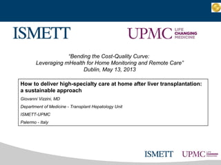 “Bending the Cost-Quality Curve:
Leveraging mHealth for Home Monitoring and Remote Care”
Dublin, May 13, 2013
How to deliver high-specialty care at home after liver transplantation:
a sustainable approach
Giovanni Vizzini, MD
Department of Medicine - Transplant Hepatology Unit
ISMETT-UPMC
Palermo - Italy
 