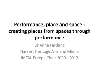 Performance, place and space -
creating places from spaces through
performance
Dr Anna Farthing
Harvest Heritage Arts and Media
IMTAL Europe Chair 2009 - 2012
 