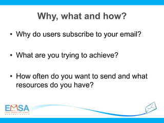 Why, what and how?
• Why do users subscribe to your email?
• What are you trying to achieve?
• How often do you want to send and what
resources do you have?
 