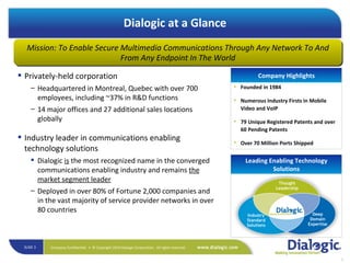 Privately-held corporation Headquartered in Montreal, Quebec with over 700 employees, including ~37% in R&D functions 14 major offices and 27 additional sales locations globally Industry leader in communications enabling technology solutions Dialogic  is  the most recognized name in the converged communications enabling industry and remains  the market segment leader Deployed in over 80% of Fortune 2,000 companies and in the vast majority of service provider networks in over 80 countries Founded in 1984  Numerous Industry Firsts in Mobile Video and VoIP  79 Unique Registered Patents and over 60 Pending Patents Over 70 Million Ports Shipped Company Highlights Deep Domain Expertise Industry Standard Solutions Thought Leadership Dialogic at a Glance Mission: To Enable Secure Multimedia Communications Through Any Network To And From Any Endpoint In The World Leading Enabling Technology Solutions 