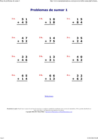 Hoja de problemas de sumar 1                                                               http://www.mamutmatematicas.com/ejercicios/tabla-sumar.php?column...




                                                     Problemas de sumar 1

                  1 a.                                                1 b.                                                 1 c.
                              5 1                                                  1 0                                                 1 5
                            + 4 5                                                + 1 8                                               + 8 4




                  2 a.                                                2 b.                                                 2 c.
                              4 7                                                  1 4                                                 3 5
                            + 5 2                                                + 7 5                                               + 2 4




                  3 a.                                                3 b.                                                 3 c.
                              3 3                                                  1 3                                                 4 0
                            + 4 6                                                + 3 1                                               + 5 2




                  4 a.                                                4 b.                                                 4 c.
                              6 5                                                  6 6                                                 3 2
                            + 1 4                                                + 1 3                                               + 6 2




                                                                                 Soluciones




         Permisión de copiar: Puede hacer copias de esta hoja de ejercicios a cualquier cantidad de estudiantes para su tarea de matemática. NO se permite distribuirla en
                                                           sitios web, libros, o tal material sin permisión de la autora.
                                            Copyright 2006-2012 Maria Mille r / Ejercicios de Matematicas en MamutMatematicas.com




1 de 1                                                                                                                                                            11/01/2013 0:49
 