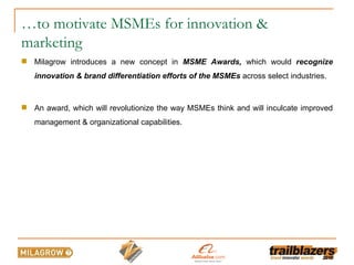 … to motivate MSMEs for innovation & marketing Milagrow introduces a new concept in  MSME Awards,  which would  recognize innovation & brand differentiation efforts of the MSMEs  across select industries. An award, which will revolutionize the way MSMEs think and will inculcate improved management & organizational capabilities. 