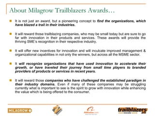 About Milagrow Trailblazers Awards… It is not just an award, but a pioneering concept to  find the organizations, which have blazed a trail in their industries. It will reward those trailblazing companies, who may be small today but are sure to go far with innovation in their products and services. These awards will provide the thriving SME’s recognition in their respective industry.  It will offer new incentives for innovation and will inculcate improved management & organizational capabilities in not only the winners, but across all the MSME sector.   It  will recognize organizations that have used innovation to accelerate their growth, or have traveled their journey from small time players to branded providers of products or services in recent years.  It  will reward those  companies who have challenged the established paradigm in their industry domains.  Even if many of these companies may be struggling currently what is important to see is the spirit to grow with innovation while enhancing the value which is being offered to the consumer. 