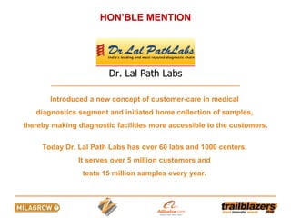 Introduced a new concept of customer-care in medical  diagnostics segment and initiated home collection of samples,  thereby making diagnostic facilities more accessible to the customers. Today Dr. Lal Path Labs has over 60 labs and 1000 centers.  It serves over 5 million customers and  tests 15 million samples every year.  HON’BLE MENTION Dr. Lal Path Labs 
