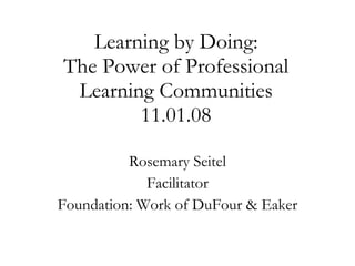 Learning by Doing: The Power of Professional Learning Communities 11.01.08 Rosemary Seitel Facilitator Foundation: Work of DuFour & Eaker 