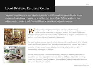 P.03About Designer Resource CenterDesigner Resource Center is South Florida’s premier, all-inclusive showroom for interior design professionals, offering an extensive variety of furniture lines, fabrics, lighting, wall coverings, and accessories ranging in style from traditional to transitional and contemporary.   We go above and beyond providing interior designers with top-quality furnishings  	by becoming an integral part of our clients’ projects.  DRC handles client orders from start to finish, processing them smoothly and efficiently so designers can focus their time and energy on finishing projects beautifully and painlessly.   Our team has done extensive research to form alliances with top professionals in the industry, such as woodworking manufacturers, window treatment workrooms, painters, and AutoCAD specialists to fit any project’s scope or budget. Combining exceptional service with convenience & efficiency is our specialty.Designer Resource Center is conveniently located in the heart of Boca Raton although, our capabilities span nationally and internationally.  All of us at DRC are dedicated to providing clients with excellence in everything we do. We look forward to partnering with you, ensuring the success of your future projects! 