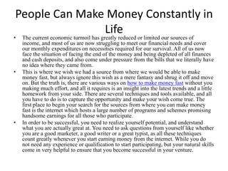 People Can Make Money Constantly in
               Life
•   The current economic turmoil has greatly reduced or limited our sources of
    income, and most of us are now struggling to meet our financial needs and cover
    our monthly expenditures on necessities required for our survival. All of us now
    face the situation of facing the end of the money and being depleted of all finances
    and cash deposits, and also come under pressure from the bills that we literally have
    no idea where they came from.
•   This is where we wish we had a source from where we would be able to make
    money fast, but always ignore this wish as a mere fantasy and shrug it off and move
    on. But the truth is, there are various ways on how to make money fast without you
    making much effort, and all it requires is an insight into the latest trends and a little
    homework from your side. There are several techniques and tools available, and all
    you have to do is to capture the opportunity and make your wish come true. The
    first place to begin your search for the sources from where you can make money
    fast is the internet which hosts a large number of programs and schemes promising
    handsome earnings for all those who participate.
•   In order to be successful, you need to realize yourself potential, and understand
    what you are actually great at. You need to ask questions from yourself like whether
    you are a good marketer, a good writer or a great typist, as all these techniques
    count greatly whenever you start earning money from the internet. While you do
    not need any experience or qualification to start participating, but your natural skills
    come in very helpful to ensure that you become successful in your venture.
 