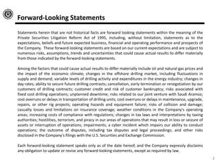 Forward-Looking Statements
Statements herein that are not historical facts are forward looking statements within the meaning of the
Private Securities Litigation Reform Act of 1995, including, without limitation, statements as to the
expectations, beliefs and future expected business, financial and operating performance and prospects of
the Company. These forward-looking statements are based on our current expectations and are subject to
numerous risks, assumptions, trends and uncertainties that could cause actual results to differ materially
from those indicated by the forward-looking statements.
Among the factors that could cause actual results to differ materially include oil and natural gas prices and
the impact of the economic climate; changes in the offshore drilling market, including fluctuations in
supply and demand; variable levels of drilling activity and expenditures in the energy industry; changes in
day rates; ability to secure future drilling contracts; cancellation, early termination or renegotiation by our
customers of drilling contracts; customer credit and risk of customer bankruptcy; risks associated with
fixed cost drilling operations; unplanned downtime; risks related to our joint venture with Saudi Aramco;
cost overruns or delays in transportation of drilling units; cost overruns or delays in maintenance, upgrade,
repairs, or other rig projects; operating hazards and equipment failure; risks of collision and damage;
casualty losses and limitations on insurance coverage; weather conditions in the Company's operating
areas; increasing costs of compliance with regulations; changes in tax laws and interpretations by taxing
authorities; hostilities, terrorism, and piracy in our areas of operations that may result in loss or seizure of
assets or interruption of operations; impairments; a cyber incident which impairs our ability to conduct
operations; the outcome of disputes, including tax disputes and legal proceedings; and other risks
disclosed in the Company's filings with the U.S. Securities and Exchange Commission.
Each forward-looking statement speaks only as of the date hereof, and the Company expressly disclaims
any obligation to update or revise any forward-looking statements, except as required by law.
2
 