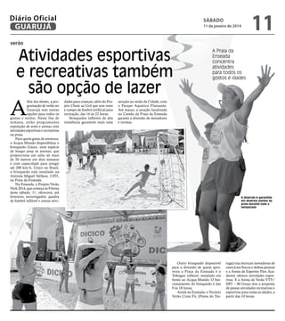 Diário Oficial
GUARUJÁ

sábado

11 de janeiro de 2014

11

verão

Atividades esportivas
e recreativas também
são opção de lazer

A

lém dos shows, a programação de verão no
Guarujá tem outras
opções para todos os
gostos e estilos. Neste fim de
semana, estão programados
exposição de artes e arenas com
atividades esportivas e recreativas
na praia.
Para quem gosta de aventura,
o Acqua Mundo disponibiliza o
brinquedo Gmax, uma espécie
de bungee jump às avessas, que
proporciona um salto de mais
de 50 metros em dois minutos
e com capacidade para atingir
até 200 km/h. Único no Brasil,
o brinquedo está instalado na
Avenida Miguel Stéfano, 2.055,
na Praia da Enseada.
Na Enseada, o Projeto Verão
Nick 2014, que começa às 9 horas
deste sábado, 11, oferecerá, até
fevereiro, escorregador, quadra
de futebol inflável e outras ativi-

dades para crianças, além do Projeto Chute ao Gol que tem trave
e campo de futebol artificial para
recreação, das 16 às 22 horas.
Brinquedos infláveis de alta
resistência garantem mais uma

A Praia da
Enseada
concentra
atividades
para todos os
gostos e idades

atração ao verão da Cidade, com
o Parque Aquático Flutuante.
Até março, a atração localizada
no Cantão da Praia da Enseada
garante a diversão de moradores
e turistas.

A diversão é garantida
em diversos pontos da
praia durante toda a
temporada

Outro brinquedo disponível
para a diversão de quem aproveita a Praia da Enseada é o
Tobogan inflável, instalado em
frente ao Acqua Mundo. O funcionamento do brinquedo é das
9 às 18 horas.
Ainda na Enseada, o Torneio
Verão Cross Fit, (Ponta do Tor-

tuga) traz técnicas inovadoras de
exercícios físicos e defesa pessoal
e a Arena de Esportes Flex Academia oferece atividades esportivas. E a Arena de Verão VTV/
SBT – 40 Graus tem a proposta
de passar atividades recreativas e
esportivas para todas as idades, a
partir das 10 horas.

 