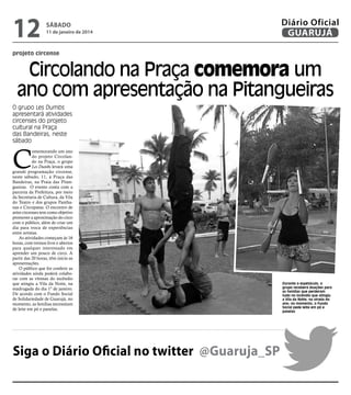12

sábado

11 de janeiro de 2014

Diário Oficial
GUARUJÁ

projeto circense

Circolando na Praça comemora um
ano com apresentação na Pitangueiras
O grupo Les Dumbs
apresentará atividades
circenses do projeto
cultural na Praça
das Bandeiras, neste
sábado

C

omemorando um ano
do projeto Circolando na Praça, o grupo
Les Dumbs levará uma
grande programação circense,
neste sábado, 11, à Praça das
Bandeiras, na Praia das Pitangueiras. O evento conta com a
parceria da Prefeitura, por meio
da Secretaria de Cultura, da Vila
do Teatro e dos grupos Panthanas e Circopatas. O encontro de
artes circenses tem como objetivo
promover a aproximação do circo
com o público, além de criar um
dia para troca de experiências
entre artistas.
As atividades começam às 16
horas, com treinos livre e abertos
para qualquer interessado em
aprender um pouco de circo. A
partir das 20 horas, têm início as
apresentações.
O público que for conferir as
atividades ainda poderá colaborar com as vítimas do incêndio
que atingiu a Vila da Noite, na
madrugada do dia 1º de janeiro.
De acordo com o Fundo Social
de Solidariedade de Guarujá, no
momento, as famílias necessitam
de leite em pó e panelas.

Siga o Diário Oficial no twitter @Guaruja_SP

Durante o espetáculo, o
grupo receberá doações para
as famílias que perderam
tudo no incêndio que atingiu
a Vila da Noite, na virada do
ano; no momento, o Fundo
Social pede leite em pó e
panelas

 