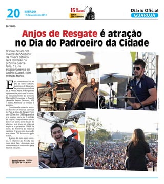 20

sábado

11 de janeiro de 2014

janeiro
15 de
dia de
Santo Amaro

Diário Oficial
GUARUJÁ

feriado

Anjos de Resgate é atração
no Dia do Padroeiro da Cidade
O show de um dos
maiores fenômenos
da música católica
será realizado na
próxima quartafeira, 15, no
estacionamento do
Ginásio Guaibê, com
entrada franca

E

Banda já vendeu 1 milhão
de cópias de CDs e DVDs

Fotos Pedro Hummel

m comemoração ao
Dia de Santo Amaro,
padroeiro de Guarujá,
na próxima quarta-feira
15, a Banda Anjos de Resgate se
apresentará a partir das 20 horas,
no estacionamento do Ginásio
Marivaldo Fernandes, o Guaibê
(Avenida Santos Dumont, 420
– Santo Antônio). A entrada é
gratuita.
Considerada uma das maiores bandas de música católica
do País, a Anjos de Resgate”tem
oito CDs e dois DVDs gravados
e já vendeu cerca de 1 milhão
de cópias, conquistando cinco
discos de ouro, dois discos de
platina, um disco de platina
duplo e o primeiro DVD de
ouro, da história da música
católica. O grupo está lançando
seu oitavo CD, Marcados pelo
Amor.
Apesar de todo esse sucesso, o objetivo da banda vai
mais além: fazer da música um
instrumento de conversão para
muitos corações.

 
