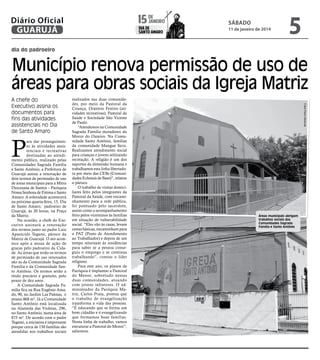 janeiro
15 de

Diário Oficial
GUARUJÁ

dia de
Santo Amaro

sábado

11 de janeiro de 2014

5

dia do padroeiro

Município renova permissão de uso de
áreas para obras sociais da Igreja Matriz

P

ara dar prosseguimento às atividades assistenciais e recreativas
destinadas ao atendimento público, realizado pelas
Comunidades Sagrada Família
e Santo Antônio, a Prefeitura de
Guarujá assina a renovação de
dois termos de permissão de uso
de áreas municipais para a Mitra
Diocesana de Santos – Paróquia
Nossa Senhora de Fátima e Santo
Amaro. A solenidade acontecerá
na próxima quarta-feira, 15, Dia
de Santo Amaro, padroeiro de
Guarujá, às 20 horas, na Praça
da Matriz.
Na ocasião, a chefe do Executivo assinará a renovação
dos termos junto ao padre Luiz
Aparecido Tegami, pároco da
Matriz de Guarujá. O ato acontece após a missa de ação de
graças pelo padroeiro da Cidade. As áreas que terão os termos
de permissão de uso renovados
são as da Comunidade Sagrada
Família e da Comunidade Santo Antônio. Os termos serão a
título precário e gratuito, pelo
prazo de dez anos.
A Comunidade Sagrada Família fica na Rua Eugênio Amado, 90, no Jardim Las Palmas, e
possui 868 m². Já a Comunidade
Santo Antônio está localizada
na Alameda das Violetas, 296,
no Santo Antônio, numa área de
875 m². De acordo com o padre
Tegami, a iniciativa é importante
porque cerca de 150 famílias são
atendidas nos trabalhos sociais

realizados nas duas comunidades, por meio da Pastoral da
Criança, Oratório Festivo (atividades recreativas), Pastoral da
Saúde e Sociedade São Vicente
de Paulo.
“Atendemos na Comunidade
Sagrada Família moradores do
Morro do Outeiro. Na Comunidade Santo Antônio, famílias
da comunidade Mangue Seco.
Realizamos atendimento social
para crianças e jovens utilizando
recreação. A religião é um dos
suportes da dimensão humana e
trabalhamos esta linha libertadora por meio das CEBs (Comunidades Eclesiais de Base)”, relatou
o pároco.
O trabalho de visitas domiciliares feito pelos integrantes da
Pastoral da Saúde, com encaminhamento para a rede pública,
foi pontuado pelo sacerdote,
assim como o acompanhamento
feito pelos vicentinos às famílias
em situação de vulnerabilidade
social. “Eles vão às casas, levam
cestas básicas, encaminham para
o PAT (Posto de Atendimento
ao Trabalhador) e depois de um
tempo retornam às residências
para saber se a pessoa conseguiu o emprego e se continua
trabalhando”, contou o líder
religioso.
Para este ano, os planos da
Paróquia é implantar a Pastoral
do Menor, sobretudo nestas
duas comunidades, atuando
com jovens infratores. O administrador da Paróquia Matriz, Carlos Prata, pontua que
o trabalho de evangelização
transforma a vida das pessoas.
“É educando que se forma um
bom cidadão e é evangelizando
que formamos boas famílias.
Nesta linha de trabalho, vamos
estruturar a Pastoral do Menor”,
salientou.

Fotos Pedro Rezende

A chefe do
Executivo assina os
documentos para
fins das atividades
assistenciais no Dia
de Santo Amaro

Áreas municipais abrigam
trabalhos sociais das
Comunidades Sagrada
Família e Santo Antônio

 