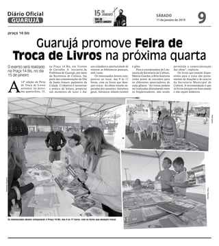 janeiro
15 de

Diário Oficial
GUARUJÁ

dia de
Santo Amaro

sábado

11 de janeiro de 2014

9

praça 14 bis

Guarujá promove Feira de
Troca de Livros na próxima quarta
O evento será realizado
na Praça 14 Bis, no dia
15 de janeiro

A

14ª edição da Feira
de Troca de Livros
acontece na próxima quarta-feira, 15,

na Praça 14 Bis, em Vicente
de Carvalho. A iniciativa da
Prefeitura de Guarujá, por meio
da Secretaria de Cultura, faz
parte das comemorações do Dia
de Santo Amaro, padroeiro da
Cidade. O objetivo é incentivar
a prática da leitura, propiciar
um momento de lazer e dar

aos cidadãos a oportunidade de
renovar as bibliotecas pessoais,
sem custo.
Os interessados devem comparecer ao local, das 9 às 17
horas, com os livros que desejam trocar. As obras estarão separadas por assuntos: literatura
geral, literatura infanto-juvenil

e gibis.
Para a coordenadora de Literatura da Secretaria da Cultura,
Márcia Guedes, a feira funciona
como ponto de encontro para
os diferentes apreciadores de
cada gênero. “As trocas podem
ser realizadas diretamente entre
os freqüentadores, não sendo

permitida a comercialização
das obras”, explicou.
Os livros que estarão disponíveis para a troca são provenientes de doações e do acervo
da Secretaria Municipal de
Cultura. A recomendação é que
os livros estejam em bom estado
e não sejam didáticos.

Raimundo Nogueira

Rafe Aguiar
Pedro Rezende

Os interessados devem comparecer à Praça 14 Bis, das 9 às 17 horas, com os livros que desejam trocar

 