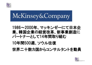 1986～2000年、マッキンゼーにて日本企
1986～2000年、マッキンゼーにて日本企
業、韓国企業の経営改革、新事業創造に
パートナーとして14
パートナーとして14年間取り組む
           14年間取り組む
10年間500週、ソウル往復
10年間500週、ソウル往復
  年間500
世界二十数カ国からコンサルタントを動員
 