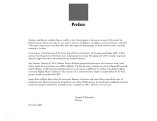 Preface


      Airships—also known as lighter-than-air vehicles—have been proposed as alternatives to some of the aircraft the
      Department of Defense uses today for two types of missions: intelligence, surveillance, and reconnaissance; and airlift.
      The unique characteristics of airships offer some advantages and disadvantages for those missions relative to aircraft
      currently in the fleet.

      At the request of the Chairman of the Senate Armed Services Committee, the Congressional Budget Office (CBO)
      examined the Department of Defense’s plans and proposals for airships. In keeping with CBO’s mandate to provide
      objective, impartial analysis, this study makes no recommendations.

      Alec Johnson, formerly of CBO’s National Security Division, prepared the document, with assistance from David
      Arthur, under the general supervision of David Mosher. The line drawings of airships were done by Bernard Kempinski.
      Charles Whalen of CBO provided helpful comments on the report, as did Mark T. Lewellyn of the Johns Hopkins
      University Applied Physics Laboratory. The assistance of an external reviewer implies no responsibility for the final
      product, which rests solely with CBO.

      Jeanine Rees and John Skeen edited the document. Maureen Costantino and Jeanine Rees prepared the study for
      publication, and Maureen Costantino designed the cover. Monte Ruffin printed the initial copies, and Linda Schimmel
      coordinated the print distribution. This publication is available on CBO’s Web site (www.cbo.gov).




                                                              Douglas W. Elmendorf
                                                              Director

      November 2011



CBO
 