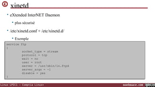 xinetd
• eXtended InterNET Daemon


plus sécurisé

• /etc/xinetd.conf + /etc/xinetd.d/


Exemple

service ftp
service ftp
{
{
socket_type = stream
socket_type = stream
protocol = tcp
protocol = tcp
wait = no
wait = no
user = root
user = root
server = /usr/sbin/in.ftpd
server = /usr/sbin/in.ftpd
server_args = -l
server_args = -l
disable = yes
disable = yes
}
}
Linux LPIC1 – Comptia Linux+

noelmace.com

 