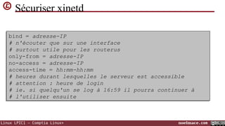 Sécuriser xinetd
bind = adresse-IP
bind = adresse-IP
# n'écouter que sur une interface
# n'écouter que sur une interface
# surtout utile pour les routerus
# surtout utile pour les routerus
only-from = adresse-IP
only-from = adresse-IP
no-access = adresse-IP
no-access = adresse-IP
access-time = hh:mm-hh:mm
access-time = hh:mm-hh:mm
# heures durant lesquelles le serveur est accessible
# heures durant lesquelles le serveur est accessible
# attention : heure de login
# attention : heure de login
# ie. si quelqu'un se log à 16:59 il pourra continuer à
# ie. si quelqu'un se log à 16:59 il pourra continuer à
# l'utiliser ensuite
# l'utiliser ensuite

Linux LPIC1 – Comptia Linux+

noelmace.com

 