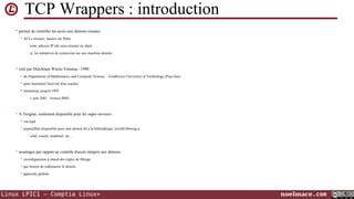 TCP Wrappers : introduction
• permet de contrôler les accès aux démons réseaux


ACLs réseaux, basées sur l'hôte
•

nom, adresse IP (de sous-réseau) ou ident

•

ie. les tentatives de connexion sur une machine donnée

• créé par Dutchman Wietse Venema - 1990


du Department of Mathematics and Computer Science - Eindhoven University of Technology (Pays-bas)



pour monitorer l'activité d'un cracker



maintenue jusqu'à 1995
•

1 juin 2001 : licence BSD

• A l'origine, seulement disponible pour les super-serveurs


via tcpd



aujourd'hui disponible pour tout démon lié à la bibliothèque /usr/lib/libwrap.a
•

sshd, xinetd, sendmail, etc ...

• avantages par rapport au contrôle d'accès intégrés aux démons


reconfiguration à chaud des règles de filtrage



pas besoin de redémarrer le démon



approche globale

Linux LPIC1 – Comptia Linux+

noelmace.com

 