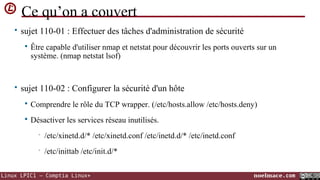 Ce qu’on a couvert
• sujet 110-01 : Effectuer des tâches d'administration de sécurité


Être capable d'utiliser nmap et netstat pour découvrir les ports ouverts sur un
système. (nmap netstat lsof)

• sujet 110-02 : Configurer la sécurité d'un hôte


Comprendre le rôle du TCP wrapper. (/etc/hosts.allow /etc/hosts.deny)



Désactiver les services réseau inutilisés.
•

/etc/xinetd.d/* /etc/xinetd.conf /etc/inetd.d/* /etc/inetd.conf

•

/etc/inittab /etc/init.d/*

Linux LPIC1 – Comptia Linux+

noelmace.com

 
