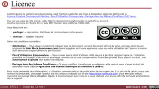 Licence
Ce(tte) œuvre (y compris ses illustrations, sauf mention explicite) est mise à disposition selon les termes de la
Licence Creative Commons Attribution - Pas d’Utilisation Commerciale - Partage dans les Mêmes Conditions 3.0 France.
Pour voir une copie de cette licence, visitez http://creativecommons.org/licenses/by-nc-sa/3.0/fr/ ou écrivez à :
Creative Commons, 444 Castro Street, Suite 900, Mountain View, California, 94041, USA.

Vous êtes libre de :


partager — reproduire, distribuer et communiquer cette œuvre



remixer — adapter l’œuvre

Selon les conditions suivantes :


Attribution — Vous devez clairement indiquer que ce document, ou tout document dérivé de celui, est (issu de) l’œuvre
originale de Noël Macé (noelmace.com) (sans suggérer qu'il vous approuve, vous ou votre utilisation de l’œuvre, à moins
d'en demander expressément la permission).



Pas d’Utilisation Commerciale — Vous n’avez pas le droit d’utiliser cette œuvre à des fins commerciales (ie. l'intention
première ou l'objectif d'obtenir un avantage commercial ou une compensation financière privée). Pour obtenir ce droit, une
autorisation explicite de l'auteur est requise.



Partage dans les Mêmes Conditions — Si vous modifiez, transformez ou adaptez cette œuvre, vous n’avez le droit de
distribuer votre création que sous une licence identique ou similaire à celle-ci.

Pour toute demande de collaboration, d'utilisation commerciale ou de publication de ce support ou d'un dérivé de celui-ci sous une
licence incompatible, contacter l'auteur via les contacts indiqués sur le site http://www.noelmace.com. Vous êtes par ailleurs
vivement encouragé (sans obligation légale) à communiquer avec celui-ci si vous réalisez une œuvre dérivée ou toute amélioration
de ce support.

Linux LPIC1 – Comptia Linux+

noelmace.com

 