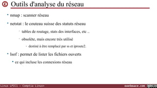 Outils d'analyse du réseau
• nmap : scanner réseau
• netstat : le couteau suisse des statuts réseau
•

tables de routage, stats des interfaces, etc ..

•

obsolète, mais encore très utilisé
- destiné à être remplacé par ss et iproute2.

• lsof : permet de lister les fichiers ouverts


ce qui incluse les connexions réseau

Linux LPIC1 – Comptia Linux+

noelmace.com

 