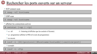 Rechercher les ports ouverts sur un serveur
• TCP connect scan

$ nmap -sT hostname
$ nmap -sT hostname
• UDP scan

$ nmap -sU hostname
$ nmap -sU hostname
• afficher les connections actives

# netstat [-ap | -lp]
# netstat [-ap | -lp]


-a : all

-l : listening (n'afficher que les sockets à l'écoute)



-p : programme (affiche le PID et le nom du programme)



ou encore

# lsof -i [46][protocol][@hostname|hostaddr][:service|port]
# lsof -i [46][protocol][@hostname|hostaddr][:service|port]


exemple

# lsof -i :ftp
# lsof -i :ftp
Linux LPIC1 – Comptia Linux+

noelmace.com

 