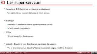 Les super-serveurs
• Permettent de le lancer un service que si nécessaire


en réponse à une première demande de client réseaux

• avantage


minimise le nombre de démons peu fréquemment utilisés



d'où économie de ressources

• défaut


légère latence lors du démarrage

• conseil : désactiver tout de même un maximum de services


"si je ne connais pas, je désactive" (en se documentant un peu avant tout de même)

Linux LPIC1 – Comptia Linux+

noelmace.com

 