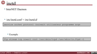 inetd
• InterNET Daemon

• /etc/inetd.conf + /etc/inetd.d/
 une socket protocol (no)wait utilisateur programme args
service socket protocol (no)wait utilisateur programme args
service ligne par service



Exemple

ftp stream tcp nowait root /usr/sbin/tcpd /usr/sbin/in.ftpd -l
ftp stream tcp nowait root /usr/sbin/tcpd /usr/sbin/in.ftpd -l

Linux LPIC1 – Comptia Linux+

noelmace.com

 