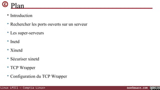 Plan
• Introduction
• Rechercher les ports ouverts sur un serveur
• Les super-serveurs
• Inetd
• Xinetd
• Sécuriser xinetd
• TCP Wrapper
• Configuration du TCP Wrapper
Linux LPIC1 – Comptia Linux+

noelmace.com

 
