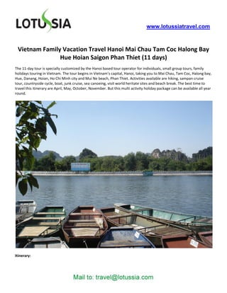 www.lotussiatravel.com



 Vietnam Family Vacation Travel Hanoi Mai Chau Tam Coc Halong Bay
               Hue Hoian Saigon Phan Thiet (11 days)
The 11-day tour is specially customized by the Hanoi based tour operator for individuals, small group tours, family
holidays touring in Vietnam. The tour begins in Vietnam’s capital, Hanoi, taking you to Mai Chau, Tam Coc, Halong bay,
Hue, Danang, Hoian, Ho Chi Minh city and Mui Ne beach, Phan Thiet. Activities available are hiking, sampan cruise
tour, countryside cycle, boat, junk cruise, sea canoeing, visit world heritate sites and beach break. The best time to
travel this itinerary are April, May, October, November. But this multi activity holiday package can be available all year
round.




Itinerary:
 