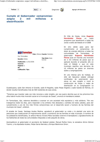 Twittear 0 Imprimir Agregar a Mi Selección
Cumple el Gobernador compromiso:
asigna 2 mil millones a
electrificación
Hoy Tamaulipas
País: /México Fuente: Periódico
Sección: Online
Tipo Nota: Nota
Común
Publicación: 11/02/2008
Autores:
Páginas: 2
NC: FC:
Calificación: Tipo:
En Villa de Casas, inicia Eugenio
Hernández Flores un vasto
programa que beneficiará a todas las
zonas rurales del Estado en el 2008
En otro sólido paso para dar
cumplimiento al compromiso de
dotar de energía eléctrica a todas las
comunidades de Tamaulipas, el
gobernador Eugenio Hernández
Flores puso en marcha una inversión
de 2 mil millones de pesos que se
aplicará durante el presente año en
todo el Estado y que en este
municipio significa una derrama de
10 millones de pesos en diversos
ejidos y congregaciones.
En una intensa gira de trabajo, el
Jefe del Ejecutivo estatal entregó
certificados de autorización para
obras en ese renglón e inició la
construcción de líneas y redes de
distribución en la Congregación La
Guadalupana, ejido San Antonio el Grande, ejido El Nogalito, ejido Felipe Angeles y ejido Subida de Palmas, en
donde resultan beneficiados más de 500 residentes de esas zonas.
"Tenemos que inyectar cada vez más recursos a este renglón, por eso quiero decirles que en los próximos tres
años habrá mucha más inversión social en el municipio de Casas", anunció el mandatario estatal.
En Tamaulipas, dijo, estamos decididos a avanzar en una sociedad más equitativa y más solidaria. "Por eso
trabajamos todos los días, para responder a los anhelos más deseados y sentidos de todos ustedes, para dar
cumplimiento a uno de mis más firmes compromisos con el desarrollo social y humano de las familias del
municipio de Casas", enfatizó.
El alcalde de Casas, Santiago Avalos Medina, agradeció al gobernador su visita y le planteó una serie de
peticiones que coadyuvarán al mejoramiento social y económico de las familias en este municipio. A nombre de
los pobladores beneficiados, la señora Marcia Viviana Mota González externó el beneplácito y agradecimiento de
los habitantes de todas las comunidades integradas a este paquete de obras.
Acompañaron al gobernador el secretario de Sedesol estatal, Manuel Muñoz Cano; la senadora Amira Gómez
Tueme; y los diputados locales, Felipe Garza Narváez y Enrique Blackmore Smer.
Share 0
Cumple el Gobernador compromiso: asigna 2 mil millones a electrifica... http://www.mediasolutions.com.mx/ncpop.asp?n=2352387&t=11436
1 de 1 22/05/2013 07:33 p.m.
 