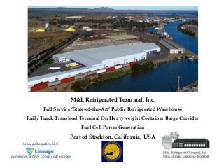 M&L Refrigerated Terminal, Inc. 
Full Service ‘State-of-the-Art’ Public Refrigerated Warehouse 
Rail / Truck Transload Terminal On Heavyweight Container Barge Corridor 
Fuel Cell Power Generation 
Port of Stockton, California, USA 
Lineage Logistics, LLC 
Formerly Castle & Cooke Cold Storage 
 