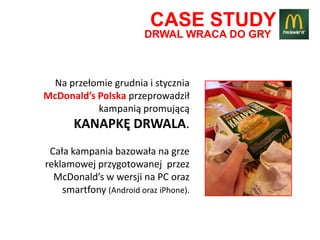 CASE STUDY
                        DRWAL WRACA DO GRY



  Na przełomie grudnia i stycznia
McDonald’s Polska przeprowadził
           kampanią promującą
       KANAPKĘ DRWALA.
 Cała kampania bazowała na grze
reklamowej przygotowanej przez
  McDonald’s w wersji na PC oraz
    smartfony (Android oraz iPhone).
 