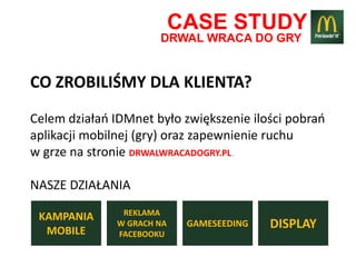 CASE STUDY
                       DRWAL WRACA DO GRY


CO ZROBILIŚMY DLA KLIENTA?
Celem działao IDMnet było zwiększenie ilości pobrao
aplikacji mobilnej (gry) oraz zapewnienie ruchu
w grze na stronie DRWALWRACADOGRY.PL.

NASZE DZIAŁANIA
                REKLAMA
 KAMPANIA
  MOBILE
               W GRACH NA    GAMESEEDING   DISPLAY
               FACEBOOKU
 