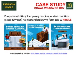 KAMPANIA
 MOBILE
                                   CASE STUDY
                                 DRWAL WRACA DO GRY


Przeprowadziliśmy kampanię mobilną w sieci mobiAds
(częśd IDMnet) na niestandardowym formacie w HTML5.




    ZOBACZ MECHANIZM DZIAŁANIA: http://www.youtube.com/watch?v=MO7zbd8WVKw
 