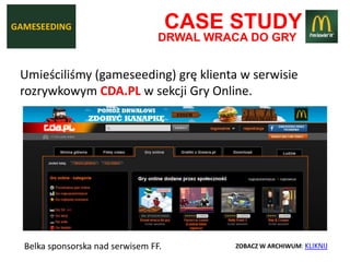 GAMESEEDING                           CASE STUDY
                                  DRWAL WRACA DO GRY


 Umieściliśmy (gameseeding) grę klienta w serwisie
 rozrywkowym CDA.PL w sekcji Gry Online.




  Belka sponsorska nad serwisem FF.         ZOBACZ W ARCHIWUM: KLIKNIJ
 