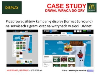 DISPLAY                             CASE STUDY
                                    DRWAL WRACA DO GRY


Przeprowadziliśmy kampanię display (format Surround)
na serwisach z grami oraz na witrynach w sieci IDMnet.




WIDEBOARD, HALFPAGE - RON IDMnet.          ZOBACZ KREACJĘ W SERIWSIE: KLIKNIJ
 