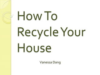 How To Recycle Your House Vanessa Dang 