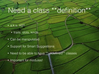 Need a class **deﬁnition**
• a.k.a. AST
• traits, slots, kinds….
• Can be manipulated
• Support for Smart Suggestions
• Need to be able to have **undeﬁned** classes
• Important for modules!
 