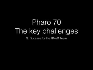 Pharo 70
The key challenges
S. Ducasse for the RMoD Team
 