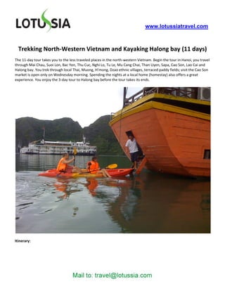 www.lotussiatravel.com



  Trekking North-Western Vietnam and Kayaking Halong bay (11 days)
The 11-day tour takes you to the less traveled places in the north-western Vietnam. Begin the tour in Hanoi, you travel
through Mai Chau, Suoi Lon, Bac Yen, Thu Cuc, Nghi Lo, Tu Le, Mu Cang Chai, Than Uyen, Sapa, Cao Son, Lao Cai and
Halong bay. You trek through local Thai, Muong, H’mong, Dzao ethnic villages, terraced paddy fields; visit the Cao Son
market is open only on Wednesday morning. Spending the nights at a local home (homestay) also offers a great
experience. You enjoy the 3-day tour to Halong bay before the tour takes its ends.




Itinerary:
 