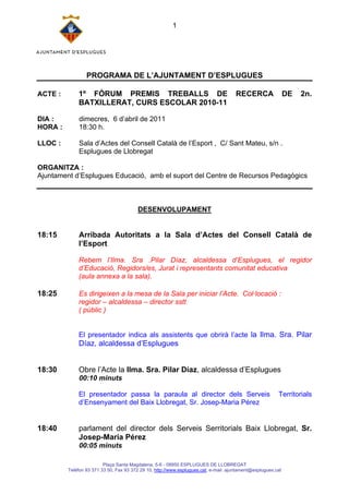 1




                 PROGRAMA DE L’AJUNTAMENT D’ESPLUGUES

ACTE :       1º FÒRUM PREMIS TREBALLS DE                                              RECERCA                 DE   2n.
             BATXILLERAT, CURS ESCOLAR 2010-11

DIA :         dimecres, 6 d’abril de 2011
HORA :        18:30 h.

LLOC :        Sala d’Actes del Consell Català de l’Esport , C/ Sant Mateu, s/n .
              Esplugues de Llobregat

ORGANITZA :
Ajuntament d’Esplugues Educació, amb el suport del Centre de Recursos Pedagògics



                                         DESENVOLUPAMENT


18:15        Arribada Autoritats a la Sala d’Actes del Consell Català de
             l’Esport

             Rebem l’Ilma. Sra .Pilar Díaz, alcaldessa d’Esplugues, el regidor
             d’Educació, Regidors/es, Jurat i representants comunitat educativa
             (aula annexa a la sala).

18:25        Es dirigeixen a la mesa de la Sala per iniciar l’Acte. Col·locació :
             regidor – alcaldessa – director sstt
             ( públic )


             El presentador indica als assistents que obrirà l’acte la Ilma. Sra. Pilar
             Díaz, alcaldessa d’Esplugues


18:30        Obre l’Acte la Ilma. Sra. Pilar Díaz, alcaldessa d’Esplugues
              00:10 minuts

             El presentador passa la paraula al director dels Serveis                                    Territorials
             d’Ensenyament del Baix Llobregat, Sr. Josep-Maria Pérez


18:40        parlament del director dels Serveis Serritorials Baix Llobregat, Sr.
             Josep-Maria Pérez
              00:05 minuts

                         Plaça Santa Magdalena, 5-6 - 08950 ESPLUGUES DE LLOBREGAT
         Telèfon 93 371 33 50, Fax 93 372 29 10, http://www.esplugues.cat, e-mail: ajuntament@esplugues.cat
 