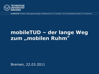 mobileTUD Professur Bildungstechnologie & Medienzentrum TU Dresden, Prof. Wirtschaftsinformatik 2 TU Chemnitz




mobileTUD – der lange Weg
zum „mobilen Ruhm




Bremen, 22.03.2011
 