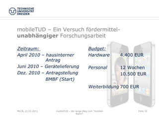 mobileTUD – Ein Versuch fördermittel-
unabhängiger Forschungsarbeit

Zeitraum:                                    Budget:
April 2010 – hausinterner                    Hardware       4.400 EUR
             Antrag
Juni 2010 – Gerätelieferung                  Personal       12 Wochen
Dez. 2010 – Antragstellung                                  10.500 EUR
             BMBF (Start)
                                             Weiterbildung 700 EUR




MLCB, 22.03.2011   mobileTUD – der lange Weg zum "mobilen          Folie 10
                                    Ruhm"
 
