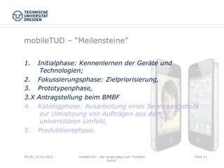 mobileTUD – “Meilensteine”

1.     Initialphase: Kennenlernen der Geräte und
        Technologien;
2.     Fokussierungsphase: Zielpriorisierung,
3.     Prototypenphase,
3.X    Antragstellung beim BMBF
4.     Katalogphase: Ausarbeitung eines Serviceangebots
        zur Umsetzung von Aufträgen aus dem
        universitären Umfeld,
5.     Produktionsphase.



MLCB, 22.03.2011   mobileTUD – der lange Weg zum "mobilen   Folie 11
                                    Ruhm"
 
