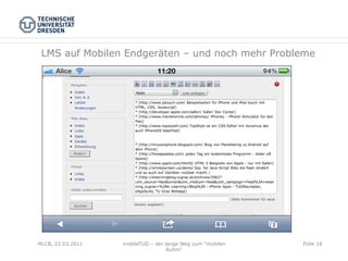 LMS auf Mobilen Endgeräten – und noch mehr Probleme




MLCB, 22.03.2011   mobileTUD – der lange Weg zum "mobilen   Folie 18
                                    Ruhm"
 