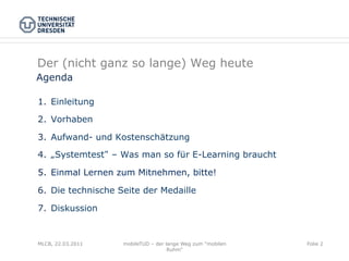 Der (nicht ganz so lange) Weg heute
Agenda

1.  Einleitung

2.  Vorhaben

3.  Aufwand- und Kostenschätzung

4.  „Systemtest – Was man so für E-Learning braucht

5.  Einmal Lernen zum Mitnehmen, bitte!

6.  Die technische Seite der Medaille

7.  Diskussion


MLCB, 22.03.2011   mobileTUD – der lange Weg zum "mobilen   Folie 2
                                    Ruhm"
 