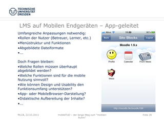 LMS auf Mobilen Endgeräten – App-geleitet
Umfangreiche Anpassungen notwendig:
• Rollen der Nutzer (Betreuer, Lerner, etc.)
• Menüstruktur und Funktionen
• Abgebildete Dateiformate
• ...

Doch Fragen bleiben:
• Welche Rollen müssen überhaupt
abgebildet werden?
• Welche Funktionen sind für die mobile
Nutzung sinnvoll?
• Wie können Design und Usability den
Funktionsumfang unterstützen?
• App- oder MobileBrowser-Darstellung?
• Didaktische Aufbereitung der Inhalte?
• ...


MLCB, 22.03.2011        mobileTUD – der lange Weg zum "mobilen   Folie 20
                                         Ruhm"
 